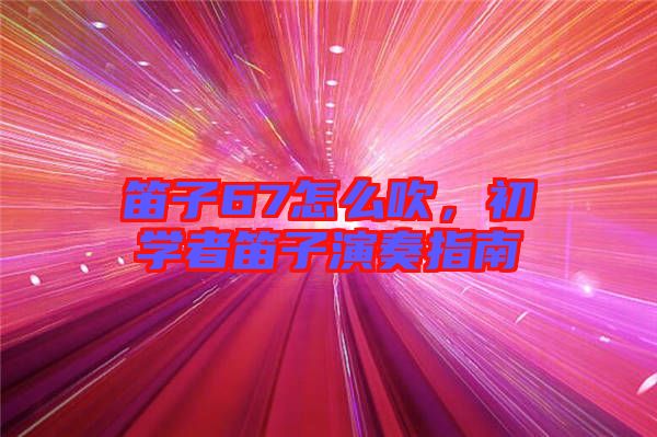 笛子67怎么吹，初學者笛子演奏指南
