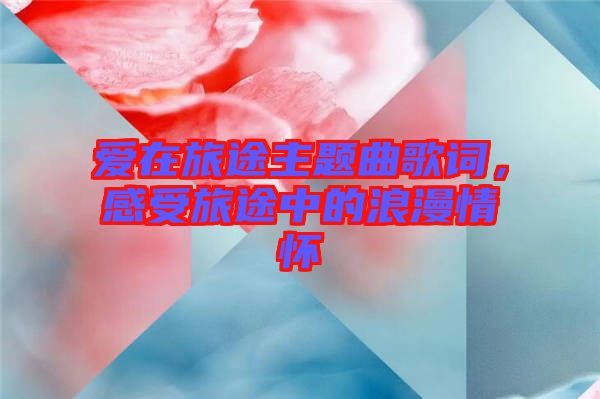 愛在旅途主題曲歌詞，感受旅途中的浪漫情懷