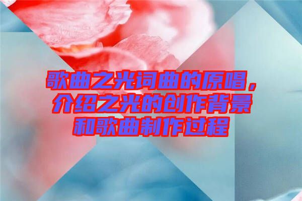 歌曲之光詞曲的原唱，介紹之光的創作背景和歌曲制作過程