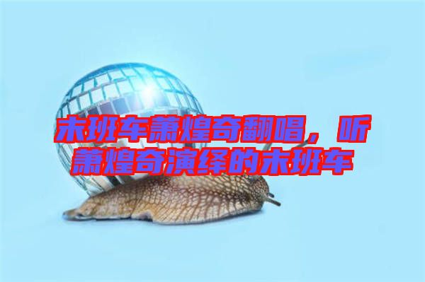 末班車蕭煌奇翻唱，聽蕭煌奇演繹的末班車