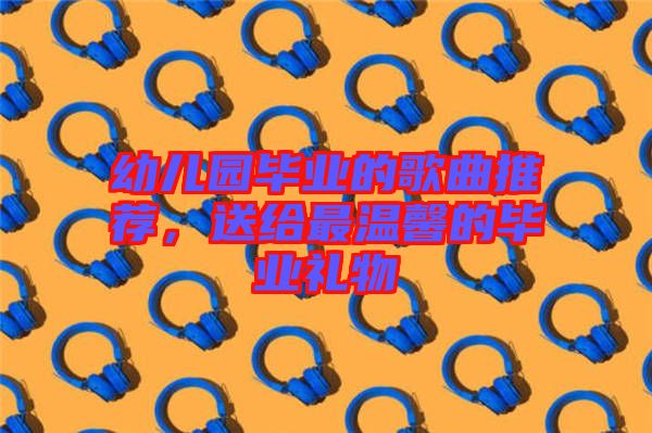 幼兒園畢業的歌曲推薦，送給最溫馨的畢業禮物
