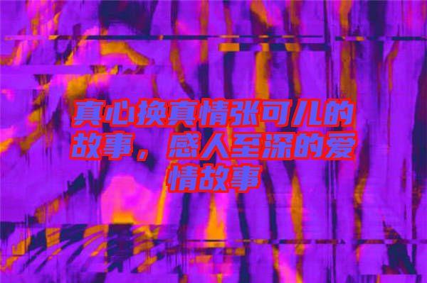 真心換真情張可兒的故事，感人至深的愛情故事