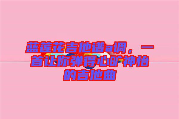 藍蓮花吉他譜a調，一首讓你彈得心曠神怡的吉他曲