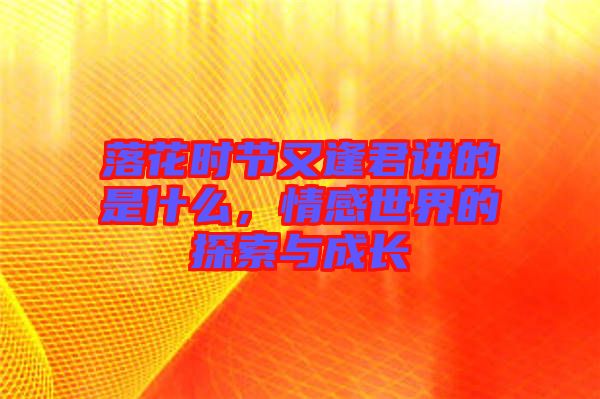 落花時節又逢君講的是什么，情感世界的探索與成長