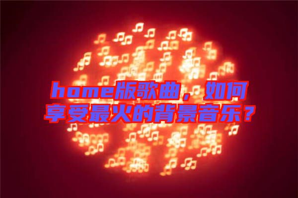home版歌曲，如何享受最火的背景音樂？