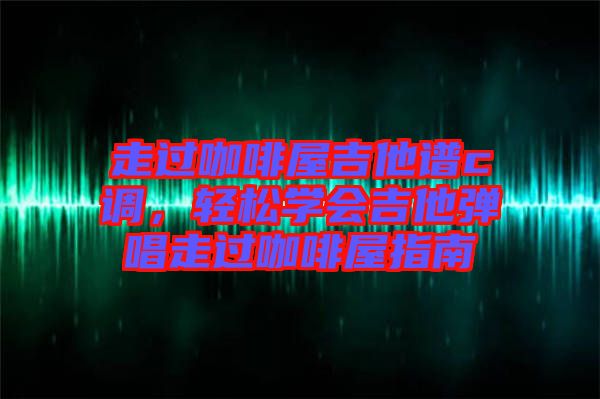 走過咖啡屋吉他譜c調，輕松學會吉他彈唱走過咖啡屋指南