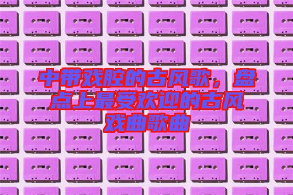 中帶戲腔的古風歌，盤點上最受歡迎的古風戲曲歌曲