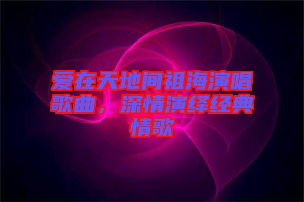 愛在天地間祖海演唱歌曲，深情演繹經典情歌