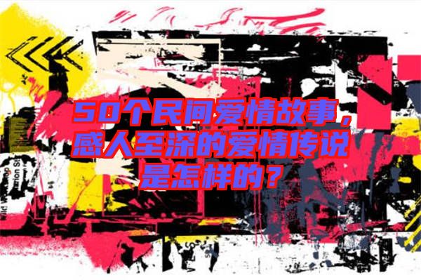 50個(gè)民間愛情故事，感人至深的愛情傳說是怎樣的？