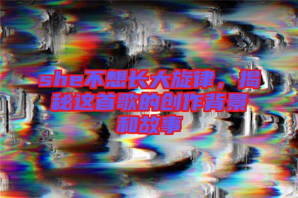 she不想長大旋律，揭秘這首歌的創(chuàng)作背景和故事
