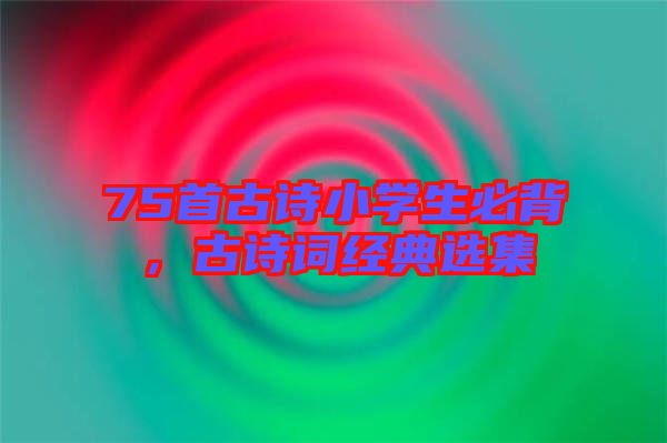 75首古詩小學生必背，古詩詞經典選集