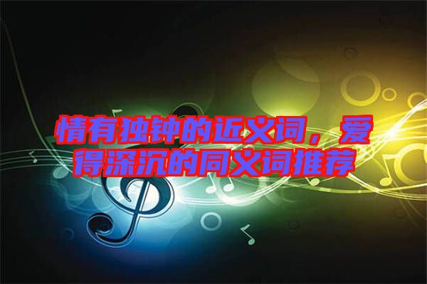 情有獨鐘的近義詞，愛得深沉的同義詞推薦
