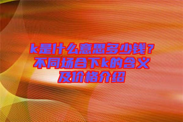 k是什么意思多少錢(qián)？不同場(chǎng)合下k的含義及價(jià)格介紹