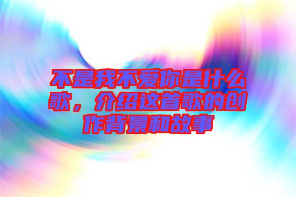 不是我不愛你是什么歌，介紹這首歌的創作背景和故事