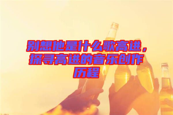 別想他是什么歌高進，探尋高進的音樂創作歷程