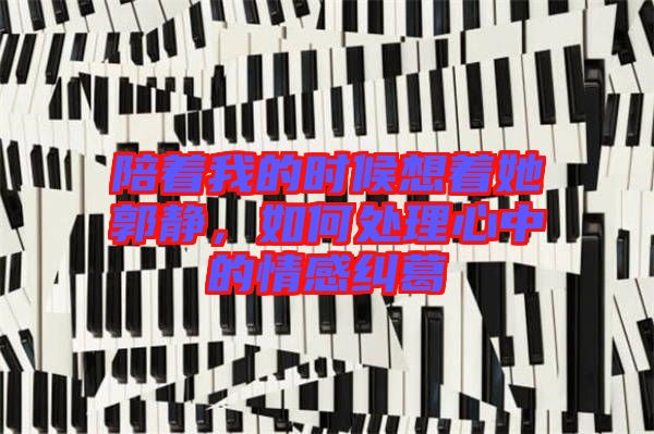 陪著我的時候想著她郭靜，如何處理心中的情感糾葛
