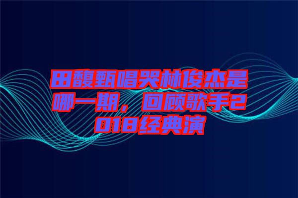 田馥甄唱哭林俊杰是哪一期，回顧歌手2018經典演