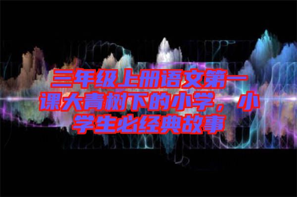 三年級上冊語文第一課大青樹下的小學，小學生必經典故事