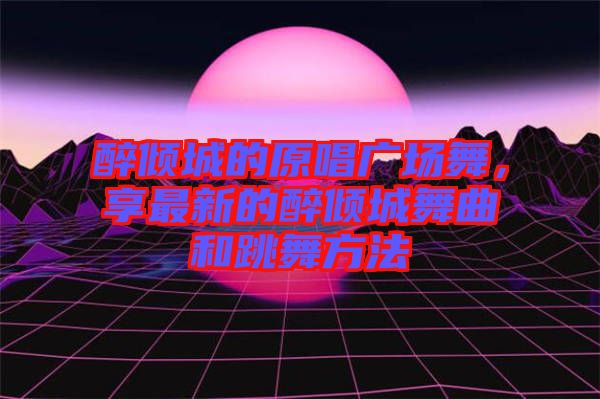 醉傾城的原唱廣場舞，享最新的醉傾城舞曲和跳舞方法