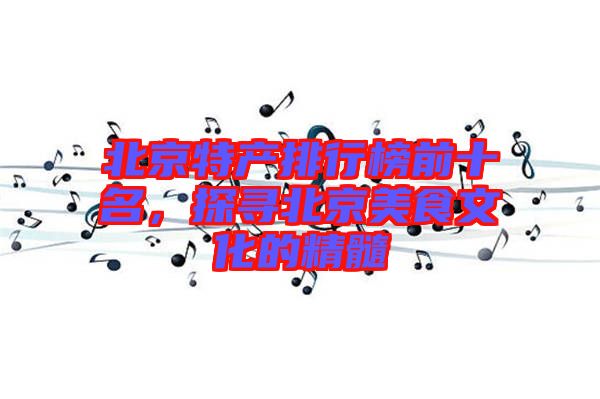 北京特產(chǎn)排行榜前十名，探尋北京美食文化的精髓