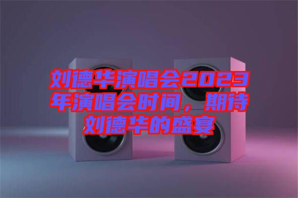 劉德華演唱會2023年演唱會時間，期待劉德華的盛宴