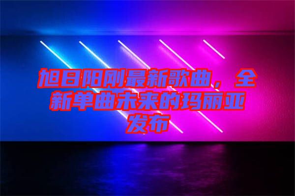 旭日陽剛最新歌曲，全新單曲未來的瑪麗亞發布