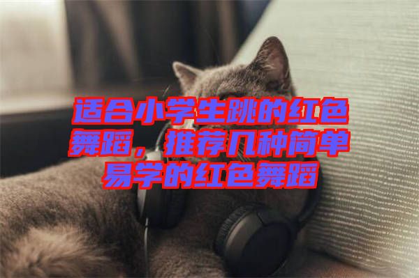 適合小學生跳的紅色舞蹈，推薦幾種簡單易學的紅色舞蹈