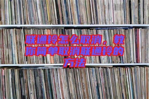 聯(lián)通鈴怎么取消，教你簡單取消聯(lián)通鈴的方法