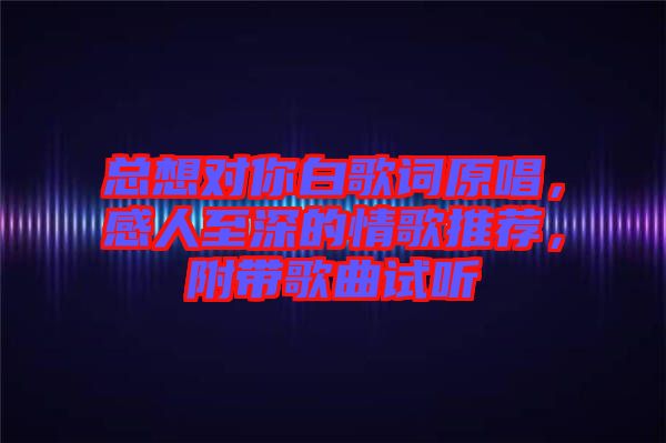 總想對你白歌詞原唱，感人至深的情歌推薦，附帶歌曲試聽