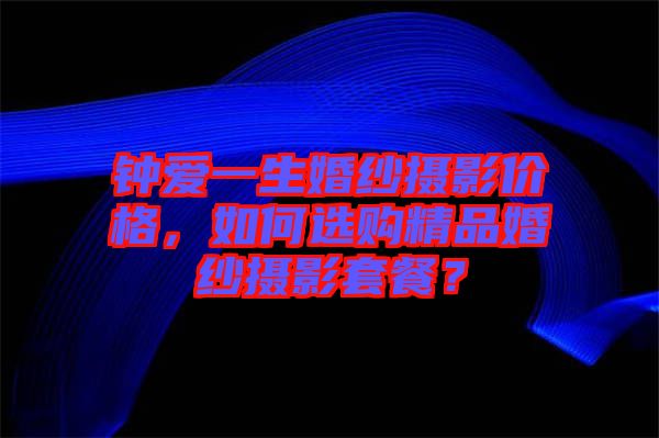鐘愛一生婚紗攝影價(jià)格，如何選購(gòu)精品婚紗攝影套餐？