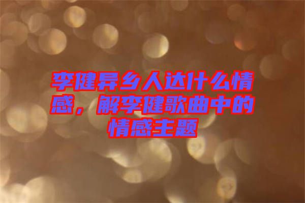李健異鄉(xiāng)人達(dá)什么情感，解李健歌曲中的情感主題