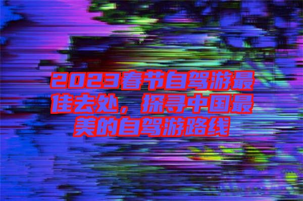 2023春節自駕游最佳去處，探尋中國最美的自駕游路線