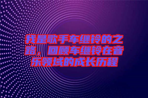 我是歌手車繼鈴的之路，回顧車繼鈴在音樂領(lǐng)域的成長歷程