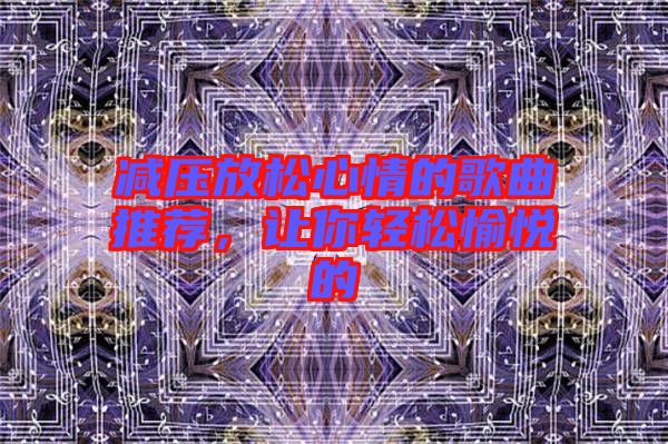 減壓放松心情的歌曲推薦，讓你輕松愉悅的