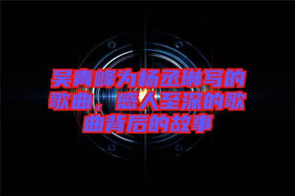 吳青峰為楊丞琳寫的歌曲，感人至深的歌曲背后的故事