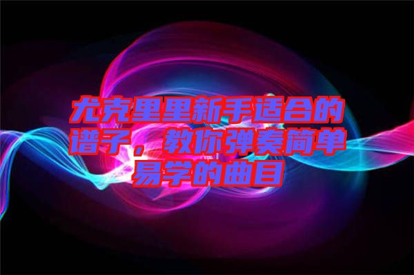 尤克里里新手適合的譜子，教你彈奏簡(jiǎn)單易學(xué)的曲目