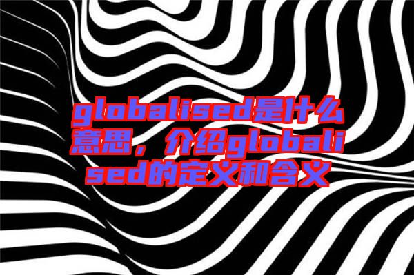globalised是什么意思，介紹globalised的定義和含義