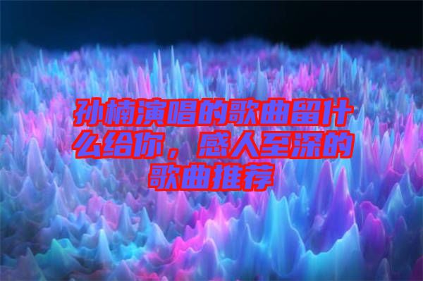 孫楠演唱的歌曲留什么給你，感人至深的歌曲推薦