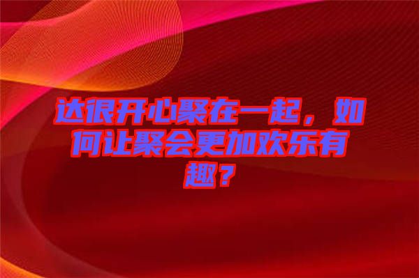 達(dá)很開心聚在一起，如何讓聚會更加歡樂有趣？