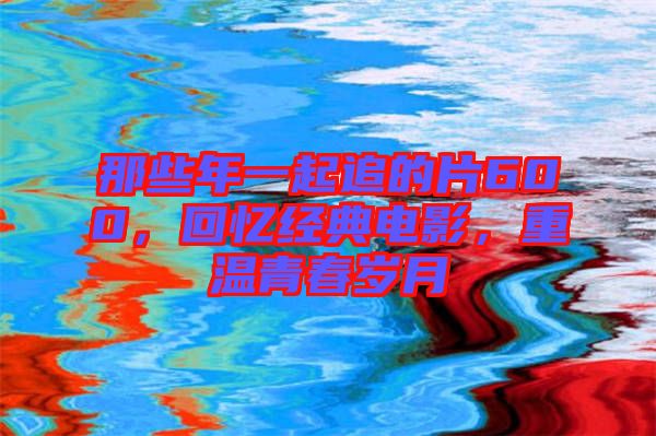 那些年一起追的片600，回憶經典電影，重溫青春歲月