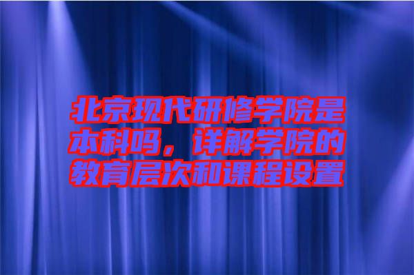 北京現代研修學院是本科嗎，詳解學院的教育層次和課程設置