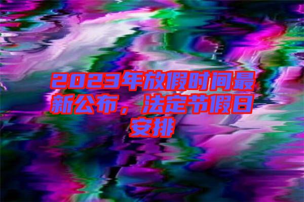2023年放假時間最新公布，法定節假日安排