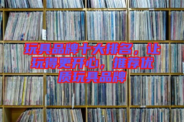 玩具品牌十大排名，讓玩得更開(kāi)心，推薦優(yōu)質(zhì)玩具品牌