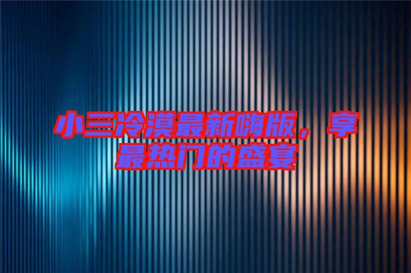 小三冷漠最新嗨版，享最熱門的盛宴