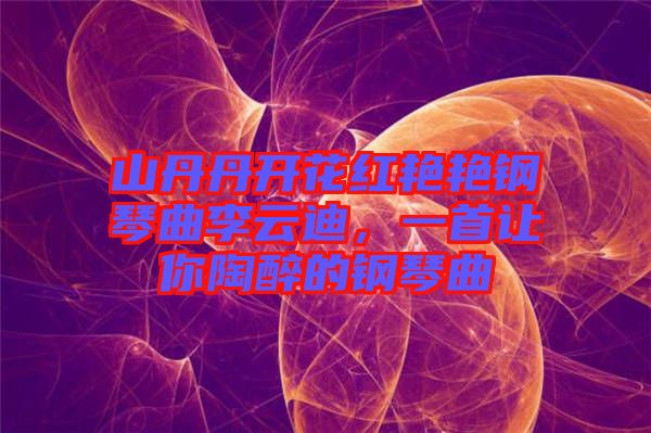 山丹丹開花紅艷艷鋼琴曲李云迪，一首讓你陶醉的鋼琴曲