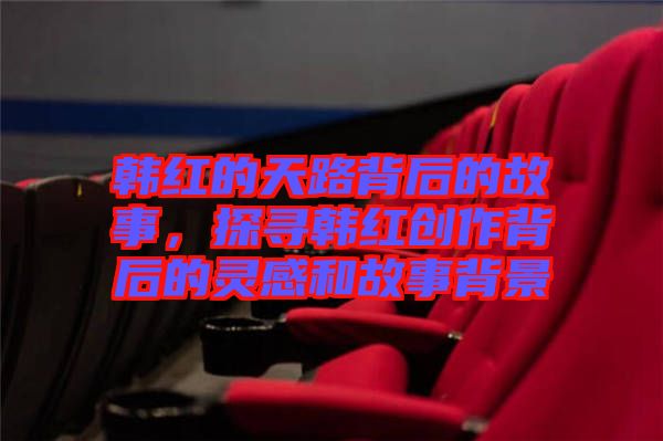 韓紅的天路背后的故事，探尋韓紅創作背后的靈感和故事背景