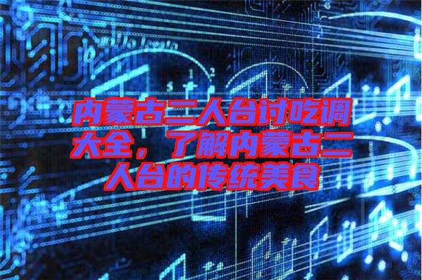 內蒙古二人臺討吃調大全，了解內蒙古二人臺的傳統美食