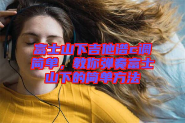 富士山下吉他譜c調簡單，教你彈奏富士山下的簡單方法