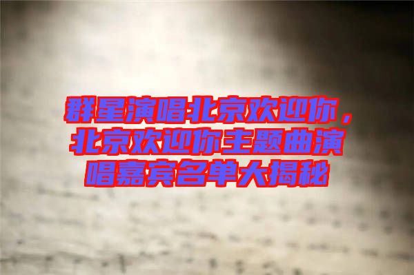 群星演唱北京歡迎你，北京歡迎你主題曲演唱嘉賓名單大揭秘