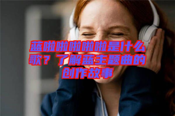 藍啦啦啦啦啦是什么歌？了解藍主題曲的創作故事